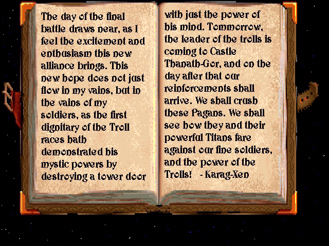 The book reads: "The day of the final battle draws near, as I feel the excitement and enthusiasm this new alliance brings. This new hope does not just flow in my veins, but in the veins of my soldiers, as the first dignitary of the Troll races hath demonstrated his mystic powers by destroying a tower door with just the power of his mind. Tomorrow, the leader of the trolls is coming to Castle Thanath-Gor, and on the day after that, our reinforcements shall arrive. We shall crush these Pagans. We shall see how they and their powerful Titans fare against our fine soldiers, and the power of the Trolls! &ndash; Karag&ndash;Xen"